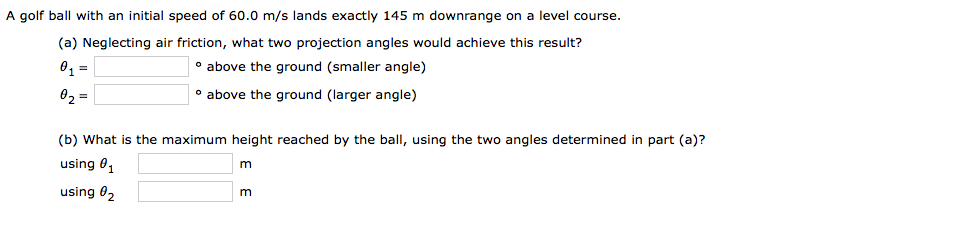 A golf ball with an initial speed of 60.0 m/s lands exactly 145 m downrange on a level course.
(a) Neglecting air friction, what two projection angles would achieve this result?
0 =
• above the ground (smaller angle)
02 =
• above the ground (larger angle)
(b) What is the maximum height reached by the ball, using the two angles determined in part (a)?
using 0,
using 02
E E
