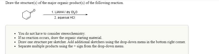 Draw the structure(s) of the major organic product(s) of the following reaction.
1. LIAIH4 / dry Et,o
2. aqueous HCI
You do not have to consider stereochemistry.
• If no reaction occurs, draw the organic starting material.
• Draw one structure per sketcher. Add additional sketchers using the drop-down menu in the bottom right corner.
Separate multiple products using the + sign from the drop-down menu.
