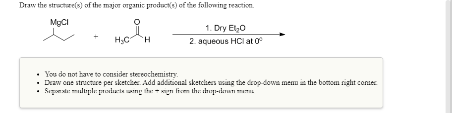 Draw the structure(s) of the major organic product(s) of the following reaction.
M9CI
1. Dry Et,0
H3C
TH.
2. aqueous HCI at 0°
You do not have to consider stereochemistry.
• Draw one structure per sketcher. Add additional sketchers using the drop-down menu in the bottom right corner.
Separate multiple products using the + sign from the drop-down menu.
