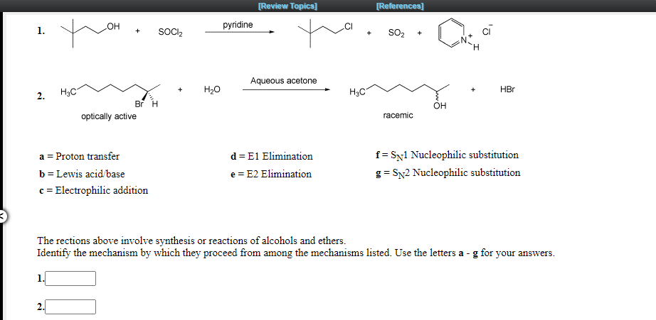 [Review Topics]
[References]
HO
pyridine
1.
SOCIl,
+
sO2
+
H.
Aqueous acetone
H3C
H20
H3C
HBr
2.
Br H
OH
optically active
racemic
f = SN1 Nucleophilic substitution
g = SN2 Nucleophilic substitution
a = Proton transfer
d = E1 Elimination
b = Lewis acid/base
e = E2 Elimination
c = Electrophilic addition
The rections above involve synthesis or reactions of alcohols and ethers.
Identify the mechanism by which they proceed from among the mechanisms listed. Use the letters a - g for your answers.
1.
2.
