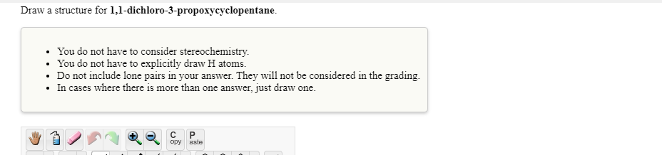 Draw a structure for 1,1-dichloro-3-propoxycyclopentane.
• You do not have to consider stereochemistry.
• You do not have to explicitly draw H atoms.
• Do not include lone pairs in your answer. They will not be considered in the grading.
• In cases where there is more than one answer, just draw one.
opy
aste
