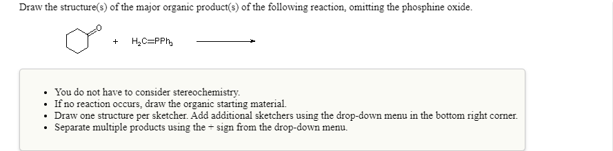 Draw the structure(s) of the major organic product(s) of the following reaction, omitting the phosphine oxide.
H,C=PPh,
You do not have to consider stereochemistry.
• If no reaction occurs, draw the organic starting material.
• Draw one structure per sketcher. Add additional sketchers using the drop-down menu in the bottom right corner.
Separate multiple products using the + sign from the drop-down menu.
