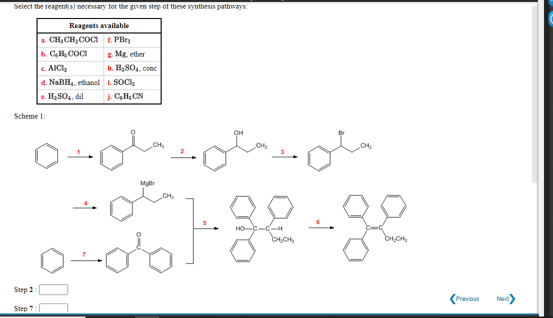 Select the reagent(s) necessary for the given step of these synthesis pathways:
Reagents available
a. CH3 CH2 COCi f. PB33
b. C6 H5 COCI
g. Mg, ether
c. AlCl3
h. H2SO4, conc
d. NaBH4, ethanol i. SOCI2
e. Н,SO4, dil
j. C6H5 CN
Scheme 1:
он
Br
CH3
CHa
CH3
MgBr
CH3
C-H
CH,CH3
но
CH2CH3
Step 2 :
Previous
Next
Step 7:

