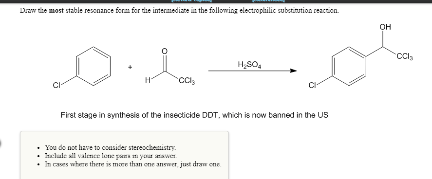 Draw the most stable resonance form for the intermediate in the following electrophilic substitution reaction.
OH
CCI3
H2SO4
CCI3
CI-
First stage in synthesis of the insecticide DDT, which is now banned in the US
You do not have to consider stereochemistry.
Include all valence lone pairs in your answer.
• In cases where there is more than one answer, just draw one.
