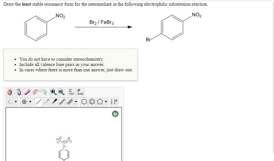 Draw the least stable resonance form for the intermediate in the following electrophilic substitution reaction.
NO2
_NO2
Br2 / FeBr3
Br
• You do not have to consider stereochemistry.
• Include all valence lone pairs in your answer.
• In cases where there is more than one answer, just draw one.
opy
aste
