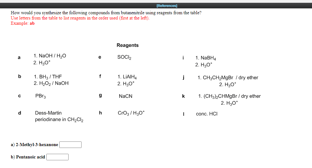 [References]
How would you synthesize the following compounds from butanenitrile using reagents from the table?
Use letters from the table to list reagents in the order used (first at the left).
Example: ab
Reagents
1. NaOH / H2O
2. H3O*
SOCI2
1. NABH4
a
e
i
2. H3O*
1. ВНз / THF
2. НаО2/ NaOН
b
f
1. LIAIH4
1. CH3CH2MGBR / dry ether
2. H30*
j
2. H3O*
1. (CH3)2CHMGB / dry ether
2. H30*
PBR3
g
NaCN
k
d
Dess-Martin
h
CrO3 / H30*
conc. HCI
periodinane in CH2CI2
a) 2-Methyl-3-hexanone
b) Pentanoic acid
