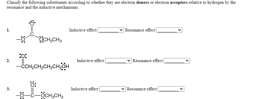 Classify the following substituents according to whether they are electron donors or electron acceptors relative to hydrogen by the
resonance and the inductive mechanisms.
ö
1.
Inductive effect
V Resonance effect
ÖCH,CH3
:0:
Inductive effect
Resonance effect
-CH,CH2CH,CH2OH
Inductive effect
Resonance effect
-ö-
-OCH,CH3
:ö:
2.
3.
