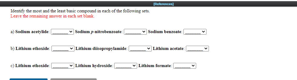 [References)
Identify the most and the least basic compound in each of the following sets.
Leave the remaining answer in each set blank.
a) Sodium acetylide:
Sodium p-nitrobenzoate:
Sodium benzoate:
b) Lithium ethoxide:
Lithium diisopropylamide:
v Lithium acetate:
c) Lithium ethoxide:
v Lithium hydroxide:
v Lithium formate:
