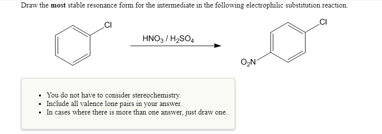 Draw the most stable resonance form for the intermediate in the following electrophilic substitution reaction.
CI
CI
HNO3 / H2SO4
O2N
You do not have to consider stereochemistry.
• Include all valence lone pairs in your answer.
• In cases where there is more than one answer, just draw one.
