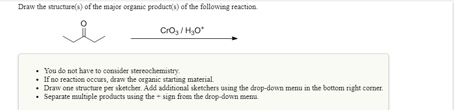 Draw the structure(s) of the major organic product(s) of the following reaction.
Cro3 / H3O*
• You do not have to consider stereochemistry.
If no reaction occurs, draw the organic starting material.
Draw one structure per sketcher. Add additional sketchers using the drop-down menu in the bottom right corner.
Separate multiple products using the + sign from the drop-down menu.
