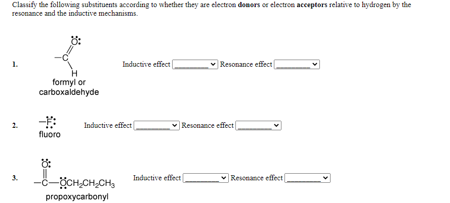 Classify the following substituents according to whether they are electron donors or electron acceptors relative to hydrogen by the
resonance and the inductive mechanisms.
ö:
Inductive effect|
|Resonance effect|
1.
formyl or
carboxaldehyde
2.
Inductive effect
v Resonance effect
fluoro
ö:
3.
Inductive effect
Resonance effect
-ċ-ÖCH,CH,CH3
propoxycarbonyl
