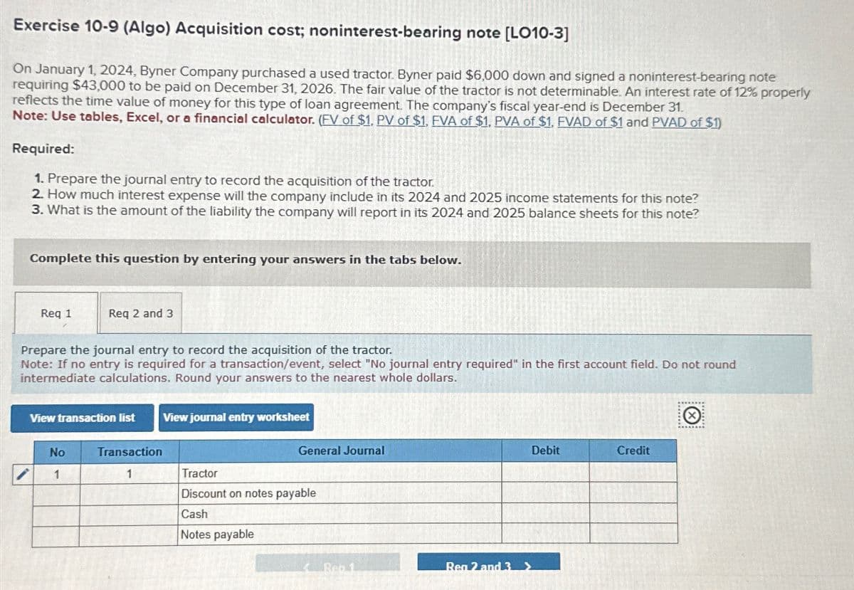 Exercise 10-9 (Algo) Acquisition cost; noninterest-bearing note [LO10-3]
On January 1, 2024, Byner Company purchased a used tractor. Byner paid $6,000 down and signed a noninterest-bearing note
requiring $43,000 to be paid on December 31, 2026. The fair value of the tractor is not determinable. An interest rate of 12% properly
reflects the time value of money for this type of loan agreement. The company's fiscal year-end is December 31.
Note: Use tables, Excel, or a financial calculator. (FV of $1, PV of $1, FVA of $1, PVA of $1, FVAD of $1 and PVAD of $1)
Required:
1. Prepare the journal entry to record the acquisition of the tractor.
2. How much interest expense will the company include in its 2024 and 2025 income statements for this note?
3. What is the amount of the liability the company will report in its 2024 and 2025 balance sheets for this note?
Complete this question by entering your answers in the tabs below.
Req 1
Req 2 and 3
Prepare the journal entry to record the acquisition of the tractor.
Note: If no entry is required for a transaction/event, select "No journal entry required" in the first account field. Do not round
intermediate calculations. Round your answers to the nearest whole dollars.
View transaction list View journal entry worksheet
No
Transaction
1
1
Tractor
General Journal
Discount on notes payable
Cash
Notes payable
Ben 1
Reg 2 and 3 >
Debit
Credit