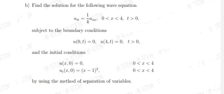 UT (z,0) = 0,
b) Find the solution for the following wave equation
UTM
1
= u 0<z< 4, t> 0,
subject to the boundary conditions
u(0, t) = 0, u(4, t) = 0, t>0,
UTM
UTMO UMe
0 <I< 4
u (r, 0) = (x – 1)²,
UTM TM
by using the method of separation of variables.
0 <r< 4
UTM
