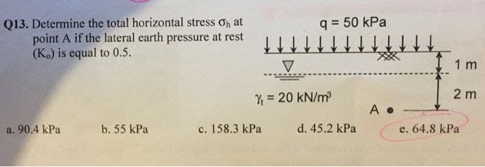 Q13. Determine the total horizontal stress Op at
point A if the lateral earth pressure at rest
(K.) is equal to 0.5.
q = 50 kPa
1 m
2 m
Y = 20 kN/m
A .
a. 90.4 kPa
b. 55 kPa
c. 158.3 kPa
d. 45.2 kPa
e. 64.8 kPa
