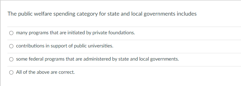 The public welfare spending category for state and local governments includes
O many programs that are initiated by private foundations.
O contributions in support of public universities.
some federal programs that are administered by state and local governments.
O All of the above are correct.
