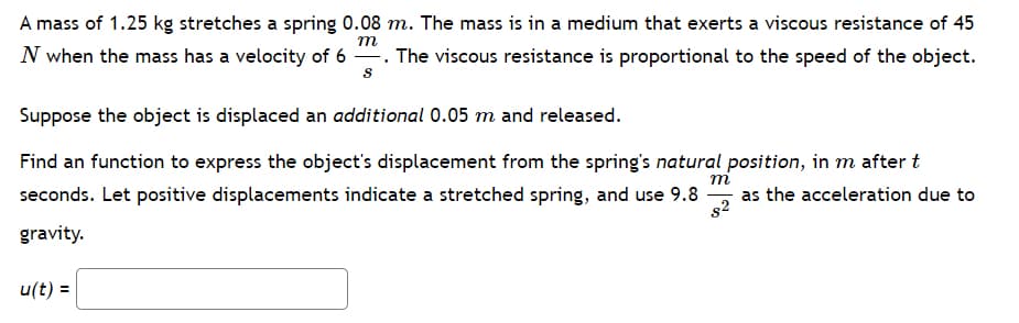 A mass of 1.25 kg stretches a spring 0.08 m. The mass is in a medium that exerts a viscous resistance of 45
m
N when the mass has a velocity of 6. The viscous resistance is proportional to the speed of the object.
S
Suppose the object is displaced an additional 0.05 m and released.
m
Find an function to express the object's displacement from the spring's natural position, in m after t
seconds. Let positive displacements indicate a stretched spring, and use 9.8 as the acceleration due to
82
gravity.
u(t) =