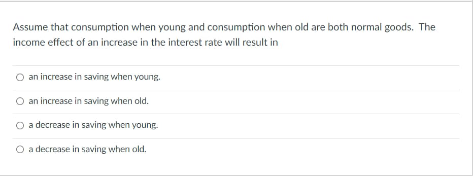 Assume that consumption when young and consumption when old are both normal goods. The
income effect of an increase in the interest rate will result in
an increase in saving when young.
an increase in saving when old.
a decrease in saving when young.
a decrease in saving when old.