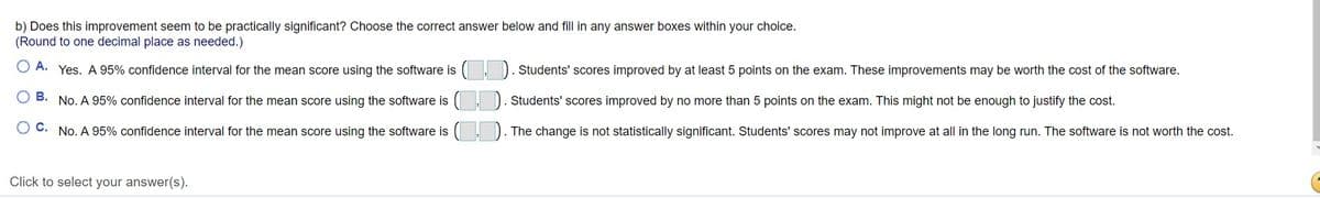 b) Does this improvement seem to be practically significant? Choose the correct answer below and fill in any answer boxes within your choice.
(Round to one decimal place as needed.)
O A. Yes. A 95% confidence interval for the mean score using the software is
Students' scores improved by at least 5 points on the exam. These improvements may be worth the cost of the software.
O B. No. A 95% confidence interval for the mean score using the software is
Students' scores improved by no more than 5 points on the exam. This might not be enough to justify the cost.
C. No. A 95% confidence interval for the mean score using the software is
). The change is not statistically significant. Students' scores may not improve at all in the long run. The software is not worth the cost.
Click to select your answer(s).
