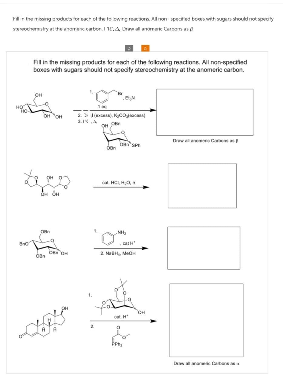 Fill in the missing products for each of the following reactions. All non-specified boxes with sugars should not specify
stereochemistry at the anomeric carbon. I 1C,A, Draw all anomeric Carbons as B
C
Fill in the missing products for each of the following reactions. All non-specified
boxes with sugars should not specify stereochemistry at the anomeric carbon.
HO
HO-
OH
OH OH
OH
Br
Et N
1 eq
2. Chl (excess). K2CO3(excess)
3.1.A.
OH
OBn
Draw all anomeric Carbons as ẞ
OBnSPh
OBn
OH OH
cat. HCI, H2O, A
BnO
OBn
NH2
cat H
OBn OH
2. NaBH4, MeOH
OBn
1.
OH
2.
cat. H
PPh3
OH
Draw all anomeric Carbons as a