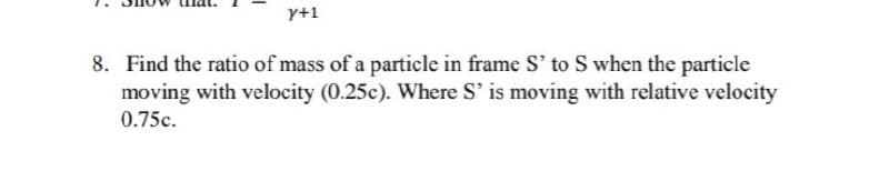 y+1
8. Find the ratio of mass of a particle in frame S' to S when the particle
moving with velocity (0.25c). Where S' is moving with relative velocity
0.75c.