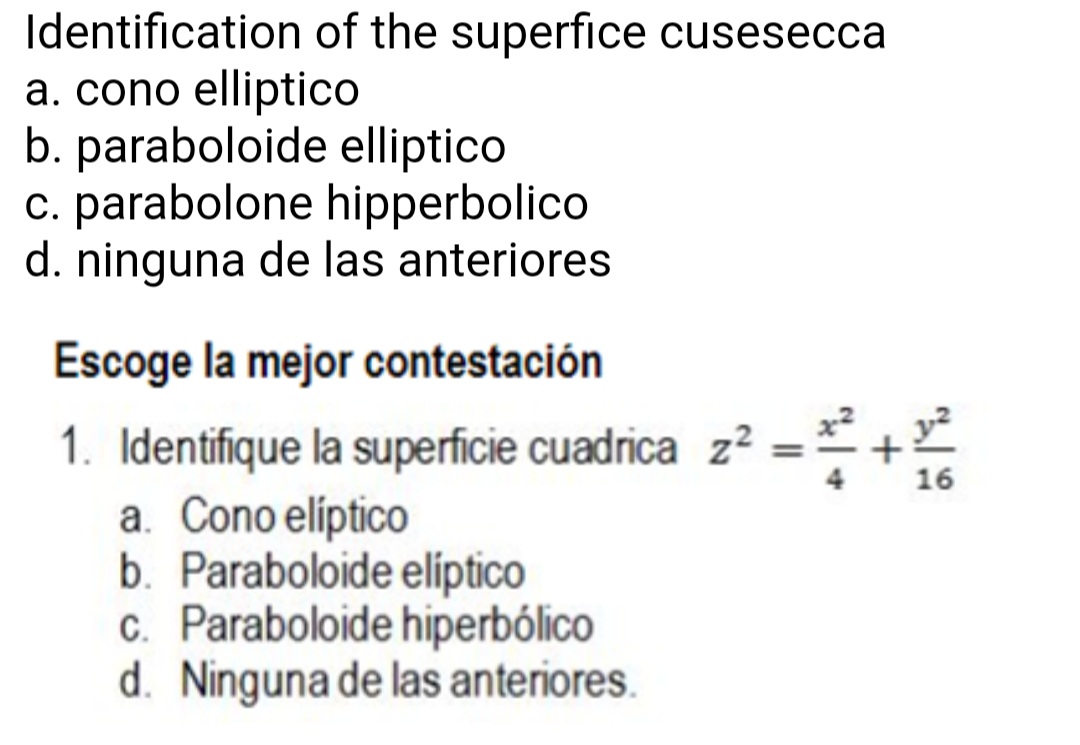 Identification of the superfice cusesecca
a. cono elliptico
b. paraboloide
c. parabolone
d. ninguna de las anteriores
elliptico
hipperbolico
Escoge la mejor contestación
1. Identifique la superficie cuadrica z² = ¹² +1²2
16
a. Cono elíptico
b. Paraboloide elíptico
c. Paraboloide hiperbólico
d. Ninguna de las anteriores.