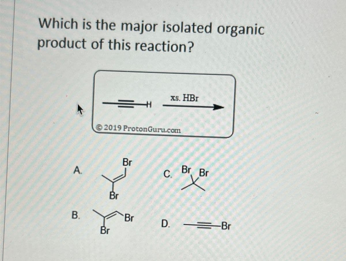 Which is the major isolated organic
product of this reaction?
Xs. HBr
K
2019 ProtonGuru.com
Br
A
C.
Br Br
Br
B.
Br
D. ==Br
Br