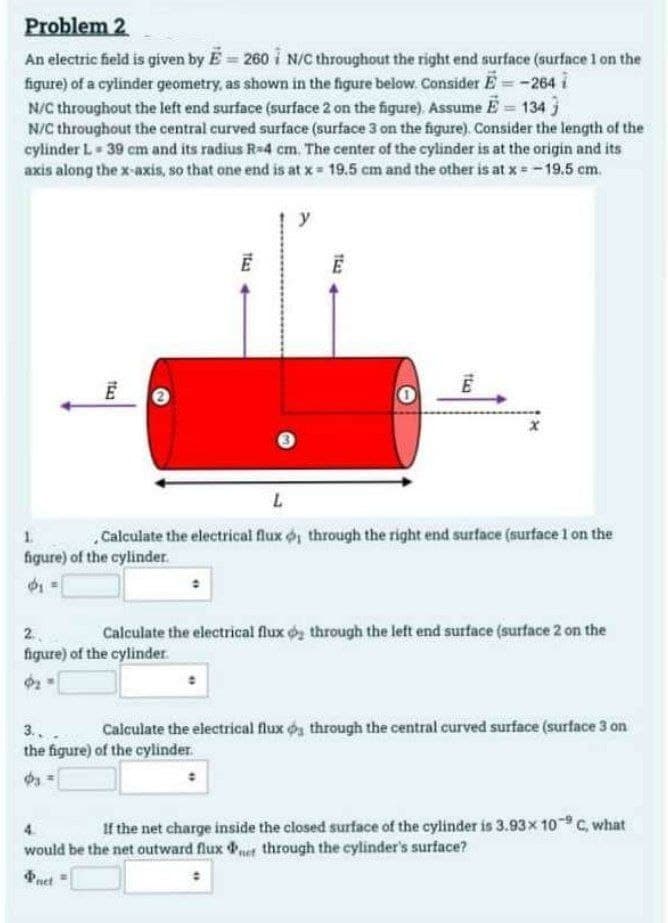 Problem 2
An electric field is given by E-260 N/C throughout the right end surface (surface 1 on the
figure) of a cylinder geometry, as shown in the figure below. Consider E = -264 i
N/C throughout the left end surface (surface 2 on the figure). Assume = 134}
N/C throughout the central curved surface (surface 3 on the figure). Consider the length of the
cylinder L 39 cm and its radius R-4 cm. The center of the cylinder is at the origin and its
axis along the x-axis, so that one end is at x 19.5 cm and the other is at x = -19.5 cm.
1643
153
ضا
L
. Calculate the electrical flux o, through the right end surface (surface 1 on the
figure) of the cylinder.
1643
2.
Calculate the electrical flux o₂ through the left end surface (surface 2 on the
figure) of the cylinder.
Φι
3..
Calculate the electrical fluxos through the central curved surface (surface 3 on
the figure) of the cylinder.
Φι
If the net charge inside the closed surface of the cylinder is 3.93 × 10-9 C, what
would be the net outward flux r through the cylinder's surface?
Pnet