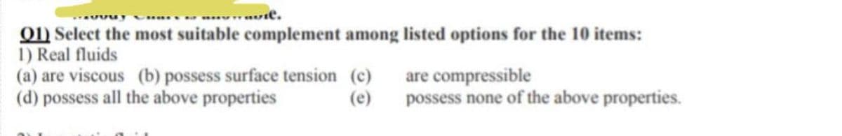 aute.
Q1) Select the most suitable complement among listed options for the 10 items:
1) Real fluids
are compressible
(a) are viscous (b) possess surface tension (c)
(d) possess all the above properties
(e)
possess none of the above properties.
