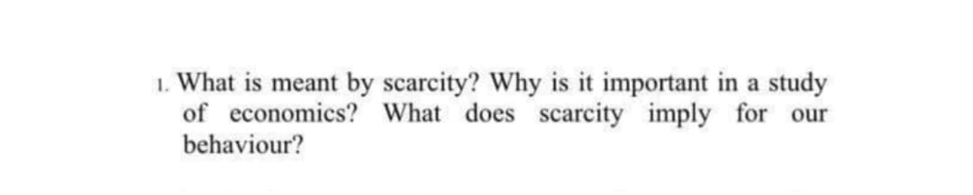 1. What is meant by scarcity? Why is it important in a study
of economics? What does scarcity imply for our
behaviour?