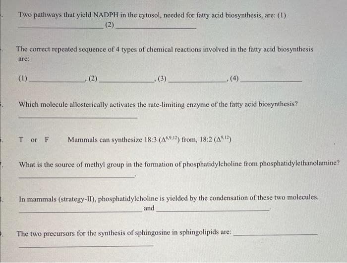 Two pathways that yield NADPH in the cytosol, needed for fatty acid biosynthesis, are: (1)
(2)
The correct repeated sequence of 4 types of chemical reactions involved in the fatty acid biosynthesis
are:
(1)
, (2)
(3)
(4)
Which molecule allosterically activates the rate-limiting enzyme of the fatty acid biosynthesis?
Tor F Mammals can synthesize 18:3 (469.12) from, 18:2 (4¹2)
What is the source of methyl group in the formation of phosphatidylcholine from phosphatidylethanolamine?
and
In mammals (strategy-II), phosphatidylcholine is yielded by the condensation of these two molecules.
The two precursors for the synthesis of sphingosine in sphingolipids are: