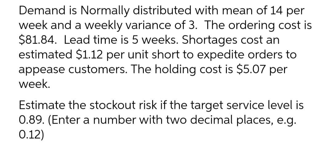 Demand is Normally distributed with mean of 14 per
week and a weekly variance of 3. The ordering cost is
$81.84. Lead time is 5 weeks. Shortages cost an
estimated $1.12 per unit short to expedite orders to
appease customers. The holding cost is $5.07 per
week.
Estimate the stockout risk if the target service level is
0.89. (Enter a number with two decimal places, e.g.
0.12)