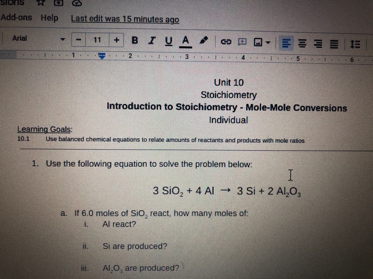 Add-ons Help
Last edit was 15 minutes ago
BIUA
Arial
11
+1
1.
Unit 10
Stoichiometry
Introduction to Stoichiometry Mole-Mole Conversions
Individual
Learning Goals:
10.1
Use balanced chemical equations to relate amounts of reactants and products with mole ratios
1. Use the following equation to solve the problem below:
I.
3 SiO, + 4 Al →3 Si + 2 Al,O,
a. If 6.0 moles of SiO, react, how many moles of
1.
Al react?
iI.
Si are produced?
Il.
Al,0, are produced?
