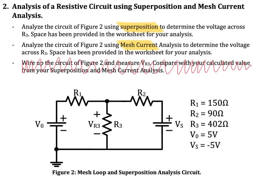 2. Analysis of a Resistive Circuit using Superposition and Mesh Current
Analysis.
-
Analyze the circuit of Figure 2 using superposition to determine the voltage across
R3. Space has been provided in the worksheet for your analysis.
Analyze the circuit of Figure 2 using Mesh Current Analysis to determine the voltage
across R3. Space has been provided in the worksheet for your analysis.
Wire up the circuit of Figure 2 and measure VR3. Compare with your calculated value
from your Superposition and Mesh Current Analysis. bare withing
Vo
R₁.
MW
+
VR3
ww
R3
R2.
WW
R1 = 150Ω
R₂ = 900
Vs R3 = 4020
Vo = 5V
Vs = -5V
Figure 2: Mesh Loop and Superposition Analysis Circuit.
