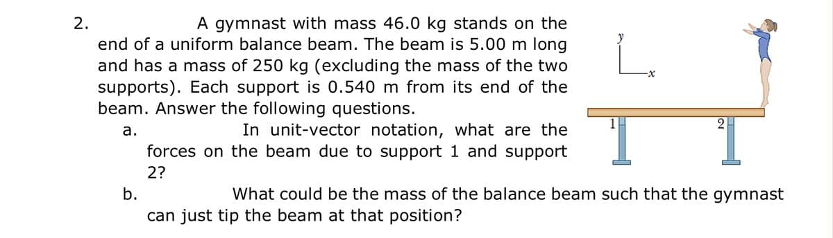 2.
A gymnast with mass 46.0 kg stands on the
end of a uniform balance beam. The beam is 5.00 m long
and has a mass of 250 kg (excluding the mass of the two
supports). Each support is 0.540 m from its end of the
beam. Answer the following questions.
In unit-vector notation, what are the
forces on the beam due to support 1 and support
а.
2?
b.
What could be the mass of the balance beam such that the gymnast
can just tip the beam at that position?
