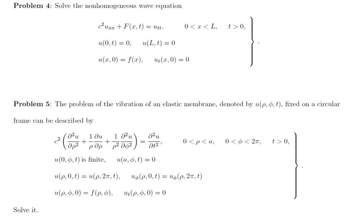 Problem 4: Solve the nonhomogeneous wave equation
curr + F (x, t) = utt,
0 < x < L,
t > 0,
u(0, t) = 0,
u(L, t) = 0
u(x, 0) = f(x),
ut(x, 0) =
Problem 5: The problem of the vibration of an elastic membrane, deoted by u(p, ø, t), fixed on a circular
frame can be described by
1 ди
1 02u
0 < p< a,
0 < ¢ < 27,
t > 0,
Op?' pdp ' p2 d62
u(0, 6, t) is finite,
u (а, ф, t) %3D 0
u(р,0, t) 3 и(р, 2т, t),
Us(p, 0, t) = us(e, 27, t)
u(p, 0,0) = f(p, ),
Ut(p, 0,0) = 0
Solve it.
