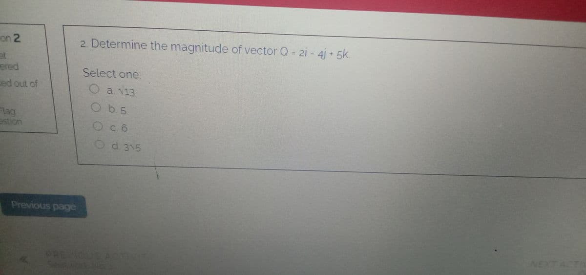 on 2
2. Determine the magnitude of vector Q = 21 - 4j + 5k
ered
Select one:
ed out of
O a v13
Ob.5
Flag
estion
Oc 6
Od 315
Previous page
NEXT ACTIN
PREVIOUS AT
Seetvor
