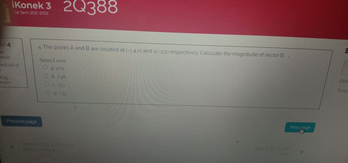 iKonek 3 2Q3
88
1st Sem 2021-2022.
on 4
4 The points A and B are located at (-1,4 o) and (2.-3.5) respectively Calculate the magnitude of vector B. .
ot
ered
Select one.
Oa 215
Ob138
Finis
Flag
estion
Time
Od v15
Next page
Previous page
EREVIOUS ACTIVITY
Searvon No 1
NEXT ACTIVITY
QUIZ 1
