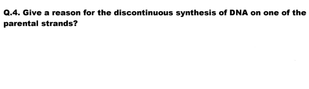 Q.4. Give a reason for the discontinuous synthesis of DNA on one of the
parental strands?

