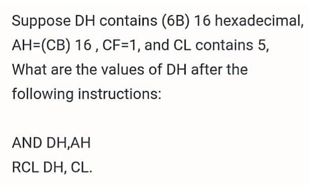 Suppose DH contains (6B) 16 hexadecimal,
AH=(CB) 16 , CF=1, and CL contains 5,
What are the values of DH after the
following instructions:
AND DH,AH
RCL DH, CL.
