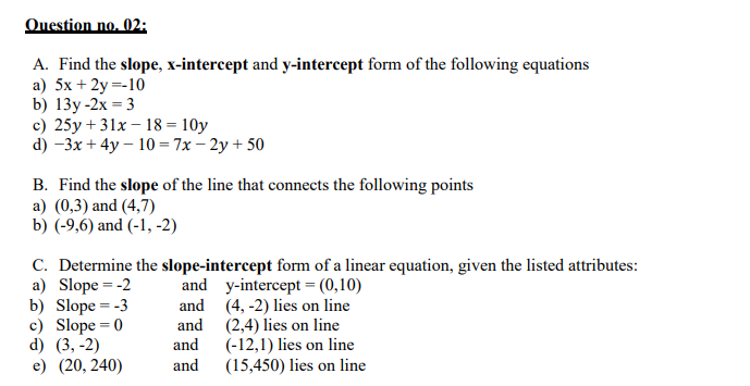 Question no. 02:
A. Find the slope, x-intercept and y-intercept form of the following equations
a) 5x + 2y =-10
b) 13y-2х - 3
c) 25y + 31x – 18 = 10y
d) -3x + 4y – 10 = 7x – 2y + 50
B. Find the slope of the line that connects the following points
a) (0,3) and (4,7)
b) (-9,6) and (-1, -2)
C. Determine the slope-intercept form of a linear equation, given the listed attributes:
a) Slope = -2
b) Slope = -3
c) Slope = 0
d) (3, -2)
е) (20, 240)
and y-intercept = (0,10)
and (4, -2) lies on line
and (2,4) lies on line
and
(-12,1) lies on line
(15,450) lies on line
and
