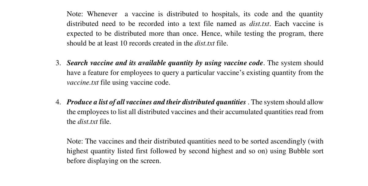 Note: Whenever
a vaccine is distributed to hospitals, its code and the quantity
distributed need to be recorded into a text file named as dist.txt. Each vaccine is
expected to be distributed more than once. Hence, while testing the program, there
should be at least 10 records created in the dist.txt file.
3. Search vaccine and its available quantity by using vaccine code. The system should
have a feature for employees to query a particular vaccine's existing quantity from the
vaccine.txt file using vaccine code.
4. Produce a list of all vaccines and their distributed quantities . The system should allow
the employees to list all distributed vaccines and their accumulated quantities read from
the dist.txt file.
Note: The vaccines and their distributed quantities need to be sorted ascendingly (with
highest quantity listed first followed by second highest and so on) using Bubble sort
before displaying on the screen.

