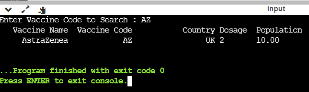 input
Enter Vaccine Code to Search : AZ
Vaccine Name Vaccine Code
Country Dosage Population
AstraZenea
AZ
UK 2
10.00
...Program finished with exit code 0
Press ENTER to exit console.
