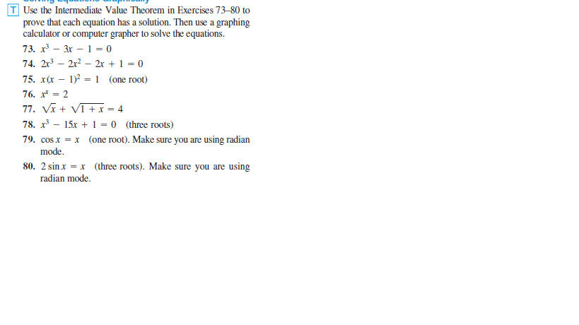 T Use the Intermediate Value Theorem in Exercises 73-80 to
prove that each equation has a solution. Then use a graphing
calculator or computer grapher to solve the equations.
73. x - 3x – 1 = 0
74. 2r – 2r? – 2r + 1 = 0
75. x(x
1)2 = 1 (one root)
76. x* = 2
77. Vĩ + VI +x = 4
78. x – 15x + 1 = 0 (three roots)
79. cos x = x (one root). Make sure you are using radian
mode.
80. 2 sin x = x (three roots). Make sure you are using
radian mode.
