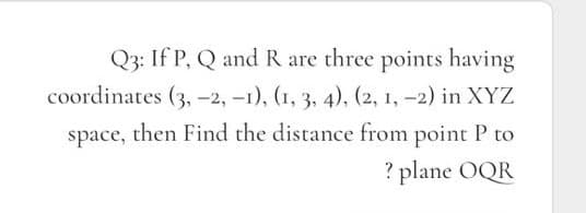 Q3: If P, Q and R are three points having
coordinates (3, -2, -1), (1, 3, 4), (2, 1, -2) in XYZ
space, then Find the distance from point P to
? plane OQR

