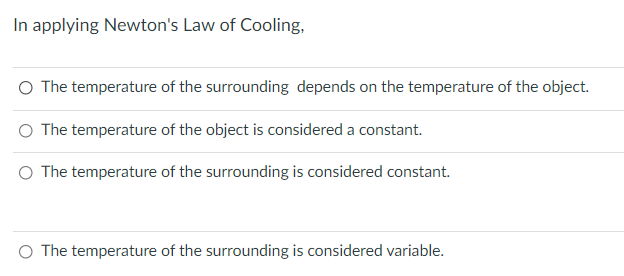 In applying Newton's Law of Cooling,
O The temperature of the surrounding depends on the temperature of the object.
O The temperature of the object is considered a constant.
O The temperature of the surrounding is considered constant.
O The temperature of the surrounding is considered variable.
