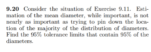 9.20 Consider the situation of Exercise 9.11. Esti-
mation of the mean diameter, while important, is not
nearly as important as trying to pin down the loca-
tion of the majority of the distribution of diameters.
Find the 95% tolerance limits that contain 95% of the
diameters.

