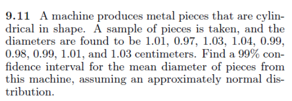 9.11 A machine produces metal pieces that are cylin-
drical in shape. A sample of pieces is taken, and the
diameters are found to be 1.01, 0.97, 1.03, 1.04, 0.99,
0.98, 0.99, 1.01, and 1.03 centimeters. Find a 99% con-
fidence interval for the mean diameter of pieces from
this machine, assuming an approximately normal dis-
tribution.
