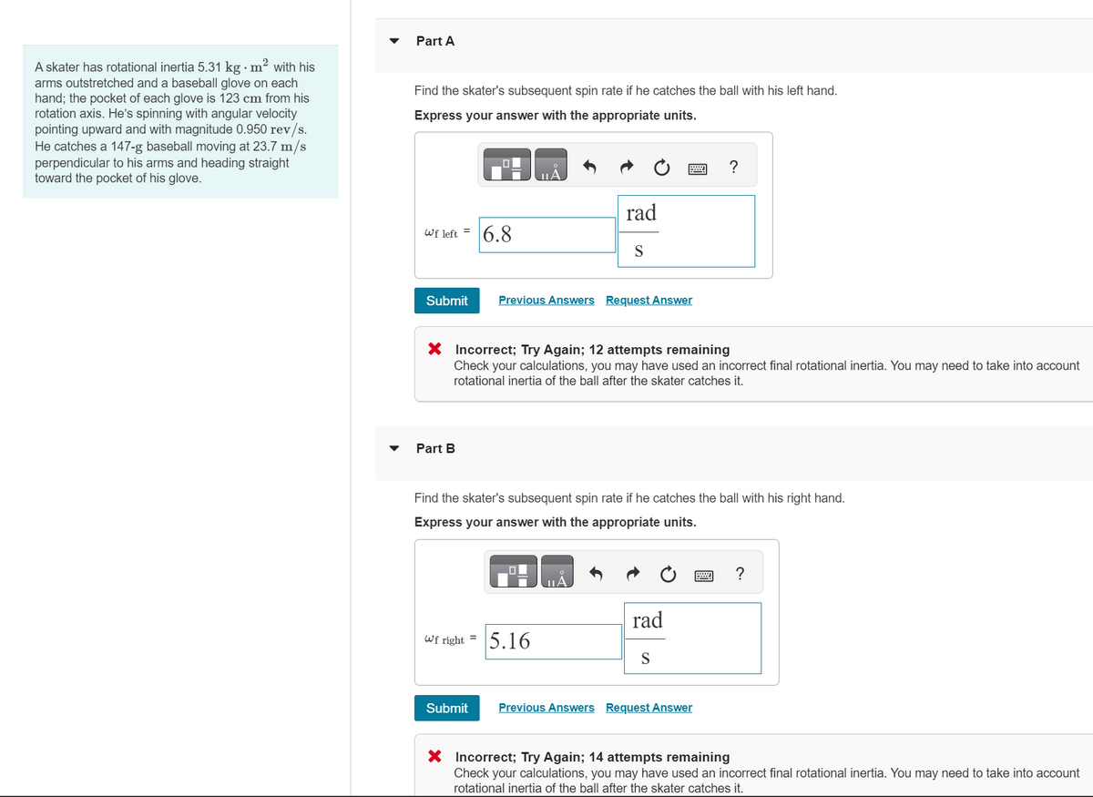 A skater has rotational inertia 5.31 kg · m² with his
arms outstretched and a baseball glove on each
hand; the pocket of each glove is 123 cm from his
rotation axis. He's spinning with angular velocity
pointing upward and with magnitude 0.950 rev/s.
He catches a 147-g baseball moving at 23.7 m/s
perpendicular to his arms and heading straight
toward the pocket of his glove.
Part A
Find the skater's subsequent spin rate if he catches the ball with his left hand.
Express your answer with the appropriate units.
Wf left =
Submit
Part B
00
Wf right =
6.8
Submit
rad
X Incorrect; Try Again; 12 attempts remaining
Check your calculations, you may have used an incorrect final rotational inertia. You may need to take into account
rotational inertia of the ball after the skater catches it.
S
Previous Answers Request Answer
Find the skater's subsequent spin rate if he catches the ball with his right hand.
Express your answer with the appropriate units.
5.16
rad
?
S
Previous Answers Request Answer
X Incorrect; Try Again; 14 attempts remaining
Check your calculations, you may have used an incorrect final rotational inertia. You may need to take into account
rotational inertia of the ball after the skater catches it.