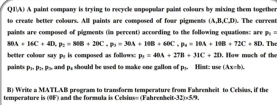 Q1\A) A paint company is trying to recycle unpopular paint colours by mixing them together
to create better colours. All paints are composed of four pigments (A,B,C,D). The current
paints are composed of pigments (in percent) according to the following equations: are p₁ =
80A + 16C + 4D, P2 = 80B + 20C, P3 = 30A + 10B + 60℃, p4 = 10A + 10B + 72C + 8D. The
better colour say p5 is composed as follows: p5 = 40A + 27B + 31C + 2D. How much of the
paints P1, P2, P3, and p4 should be used to make one gallon of p5. Hint: use (Ax=b).
B) Write a MATLAB program to transform temperature from Fahrenheit to Celsius, if the
temperature is (OF) and the formula is Celsius= (Fahrenheit-32)x5/9.