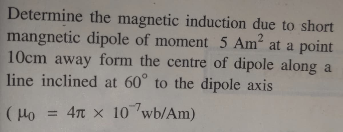 Determine the magnetic induction due to short
mangnetic dipole of moment 5 Am at a point
10cm away form the centre of dipole along a
line inclined at 60° to the dipole axis
4n x 10 wb/Am)
%3D
